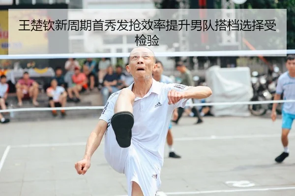 王楚钦新周期首秀发抢效率提升男队搭档选择受检验